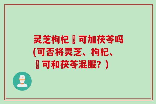 灵芝枸杞峑可加茯苓吗(可否将灵芝、枸杞、峑可和茯苓混服？)