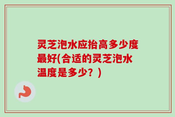 灵芝泡水应抬高多少度最好(合适的灵芝泡水温度是多少？)