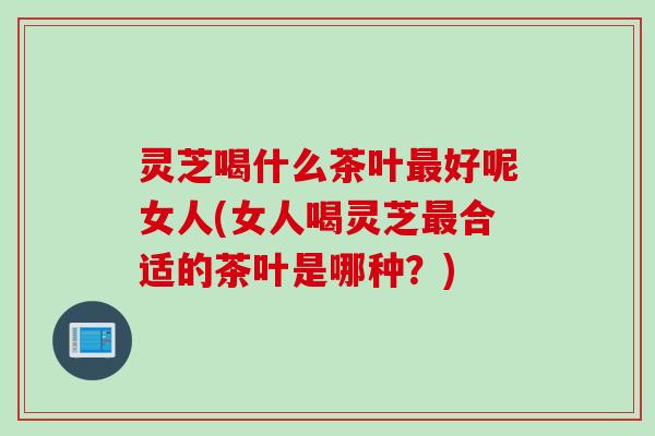 灵芝喝什么茶叶最好呢女人(女人喝灵芝最合适的茶叶是哪种？)