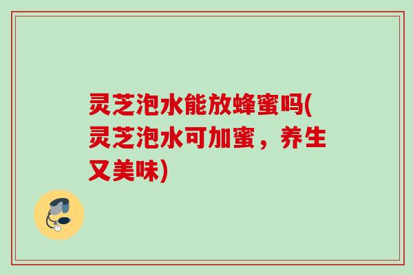 灵芝泡水能放蜂蜜吗(灵芝泡水可加蜜，养生又美味)