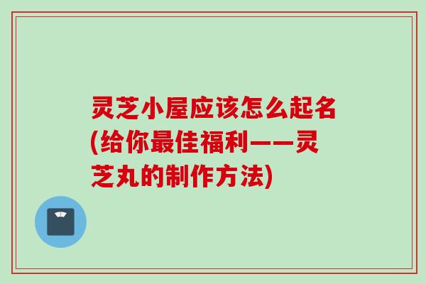 灵芝小屋应该怎么起名(给你佳福利——灵芝丸的制作方法) 灵芝小屋应该怎么起名(给你佳福利——灵芝丸的制作方法)