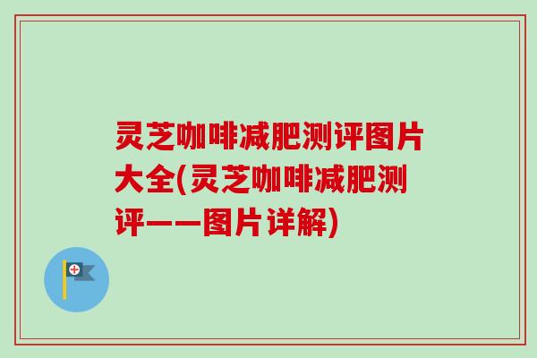 灵芝咖啡减肥测评图片大全(灵芝咖啡减肥测评——图片详解)