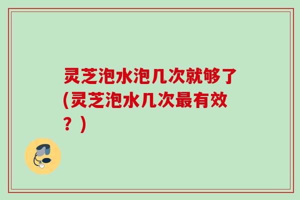 灵芝泡水泡几次就够了(灵芝泡水几次最有效？)