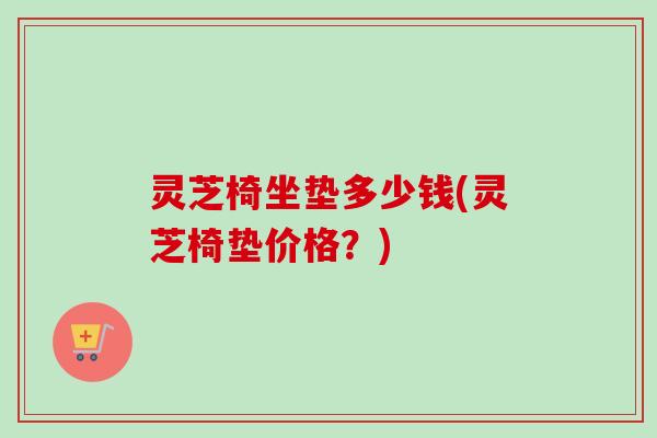 灵芝椅坐垫多少钱(灵芝椅垫价格？)