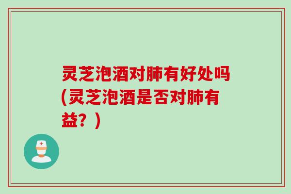 灵芝泡酒对肺有好处吗(灵芝泡酒是否对肺有益？)