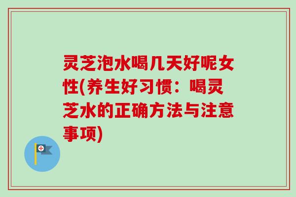 灵芝泡水喝几天好呢女性(养生好习惯：喝灵芝水的正确方法与注意事项)
