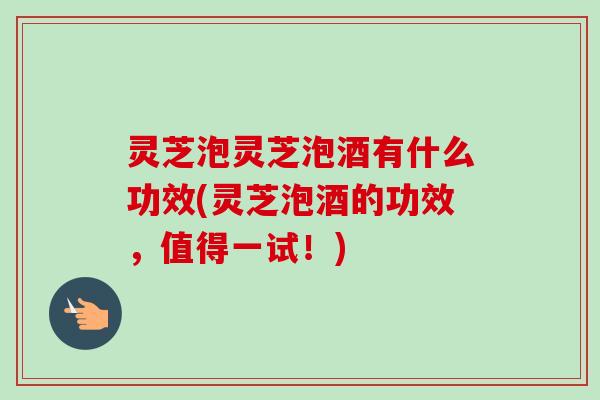 灵芝泡灵芝泡酒有什么功效(灵芝泡酒的功效，值得一试！)
