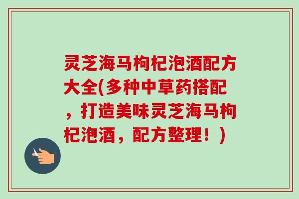 灵芝海马枸杞泡酒配方大全(多种中草药搭配，打造美味灵芝海马枸杞泡酒，配方整理！)