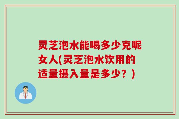 灵芝泡水能喝多少克呢女人(灵芝泡水饮用的适量摄入量是多少？)
