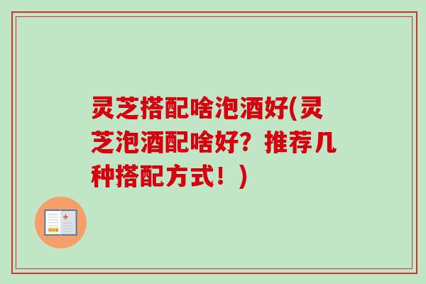 灵芝搭配啥泡酒好(灵芝泡酒配啥好？推荐几种搭配方式！)