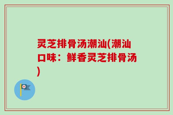 灵芝排骨汤潮汕(潮汕口味：鲜香灵芝排骨汤)