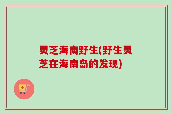 灵芝海南野生(野生灵芝在海南岛的发现)