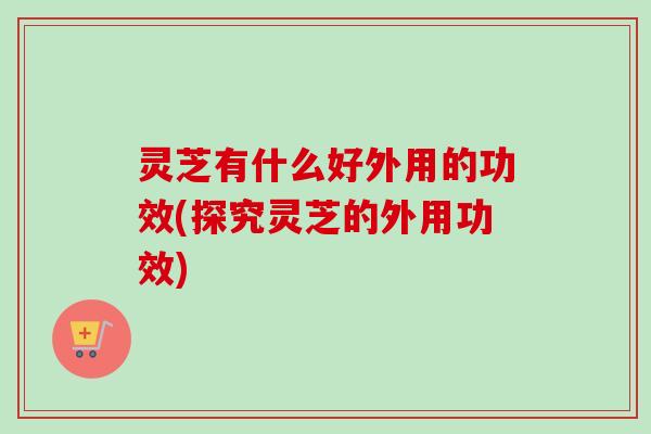 灵芝有什么好外用的功效(探究灵芝的外用功效) 灵芝有什么好外用的功效(探究灵芝的外用功效)