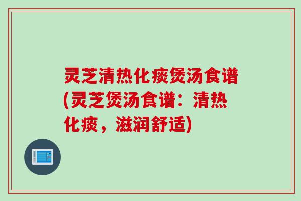 灵芝清热化痰煲汤食谱(灵芝煲汤食谱：清热化痰，滋润舒适)