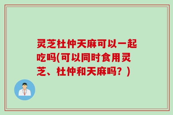 灵芝杜仲天麻可以一起吃吗(可以同时食用灵芝、杜仲和天麻吗？)