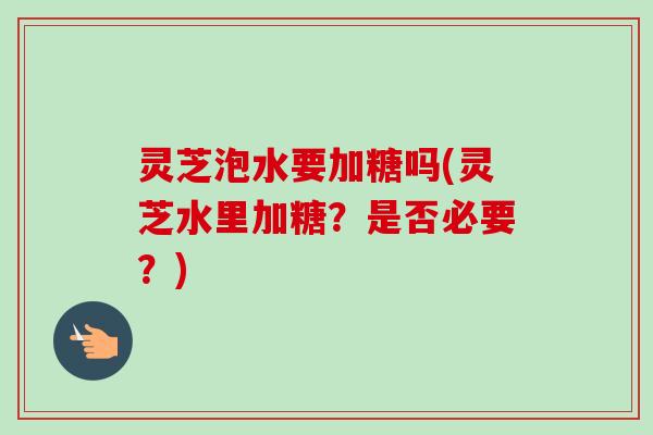 灵芝泡水要加糖吗(灵芝水里加糖？是否必要？)