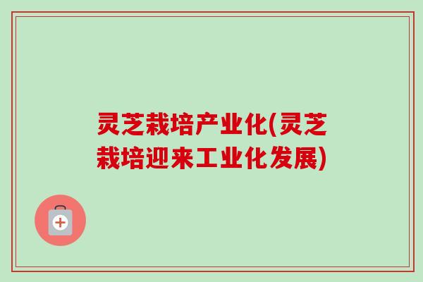 灵芝栽培产业化(灵芝栽培迎来工业化发展)