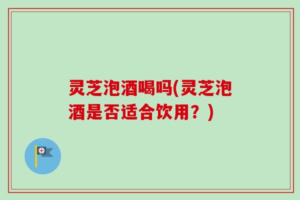 灵芝泡酒喝吗(灵芝泡酒是否适合饮用？)