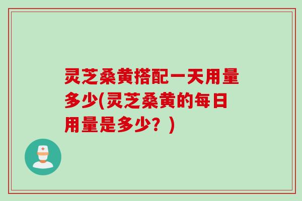 灵芝桑黄搭配一天用量多少(灵芝桑黄的每日用量是多少？)