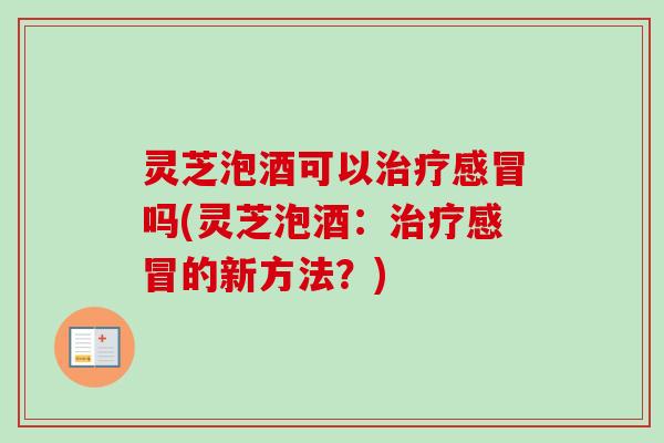 灵芝泡酒可以治疗感冒吗(灵芝泡酒：治疗感冒的新方法？)