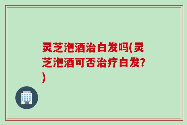 灵芝泡酒治白发吗(灵芝泡酒可否治疗白发？)