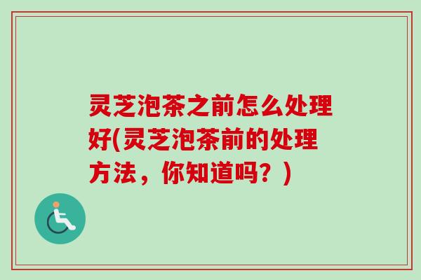 灵芝泡茶之前怎么处理好(灵芝泡茶前的处理方法,你知道吗?) 灵芝泡茶之前怎么处理好(灵芝泡茶前的处理方法,你知道吗?)