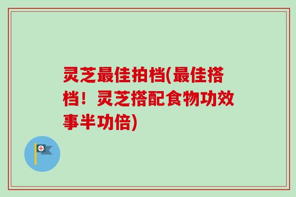 灵芝最佳拍档(最佳搭档！灵芝搭配食物功效事半功倍)