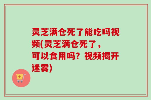 灵芝满仓死了能吃吗视频(灵芝满仓死了， 可以食用吗？视频揭开迷雾)
