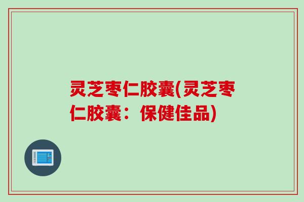 灵芝枣仁胶囊(灵芝枣仁胶囊：保健佳品)
