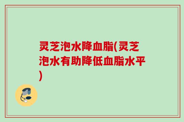 灵芝泡水降血脂(灵芝泡水有助降低血脂水平)