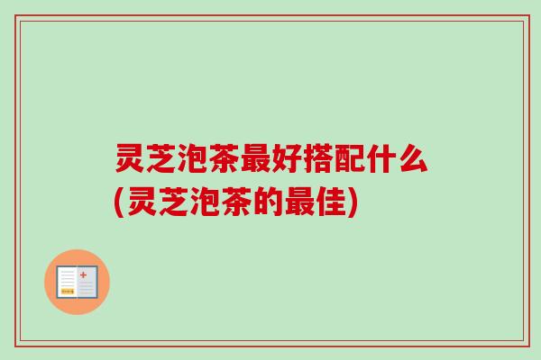 灵芝泡茶最好搭配什么(灵芝泡茶的最佳)