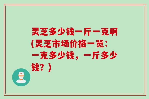 灵芝多少钱一斤一克啊(灵芝市场价格一览：一克多少钱，一斤多少钱？)
