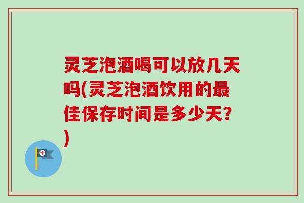 灵芝泡酒喝可以放几天吗(灵芝泡酒饮用的佳保存时间是多少天?) 灵芝泡酒喝可以放几天吗(灵芝泡酒饮用的佳保存时间是多少天?)