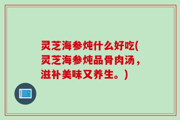灵芝海参炖什么好吃(灵芝海参炖品骨肉汤,滋补美味又养生。) 灵芝海参炖什么好吃(灵芝海参炖品骨肉汤,滋补美味又养生。)