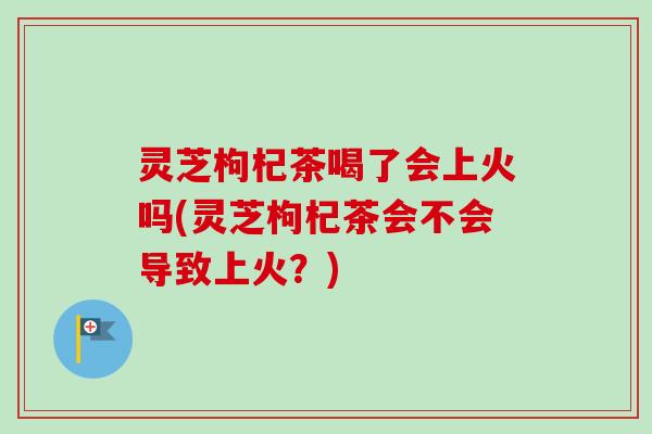 灵芝枸杞茶喝了会上火吗(灵芝枸杞茶会不会导致上火？)