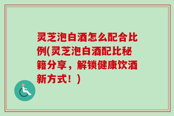 灵芝泡白酒怎么配合比例(灵芝泡白酒配比秘籍分享，解锁健康饮酒新方式！)