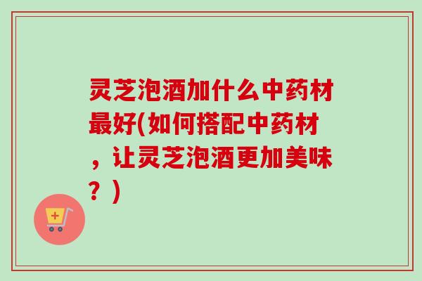 灵芝泡酒加什么中药材最好(如何搭配中药材，让灵芝泡酒更加美味？)
