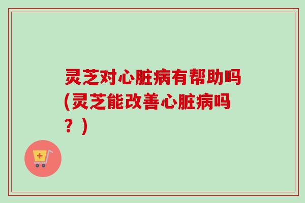 灵芝对心脏病有帮助吗(灵芝能改善心脏病吗？)