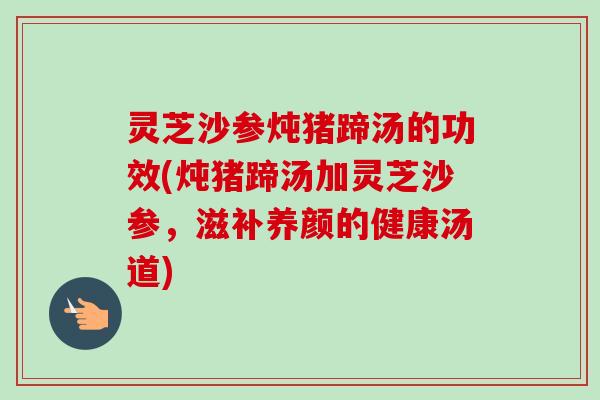 灵芝沙参炖猪蹄汤的功效(炖猪蹄汤加灵芝沙参，滋补养颜的健康汤道)