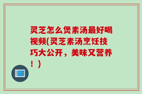 灵芝怎么煲素汤最好喝视频(灵芝素汤烹饪技巧大公开，美味又营养！)