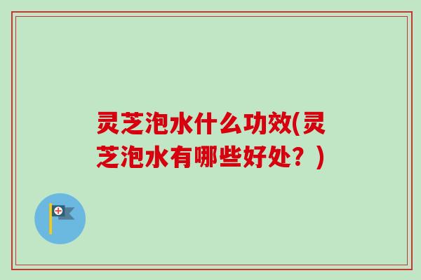 灵芝泡水什么功效(灵芝泡水有哪些好处?) 灵芝泡水什么功效(灵芝泡水有哪些好处?)