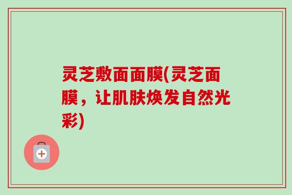 灵芝敷面面膜(灵芝面膜,让焕发自然光彩) 灵芝敷面面膜(灵芝面膜,让焕发自然光彩)