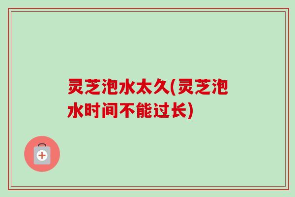 灵芝泡水太久(灵芝泡水时间不能过长)