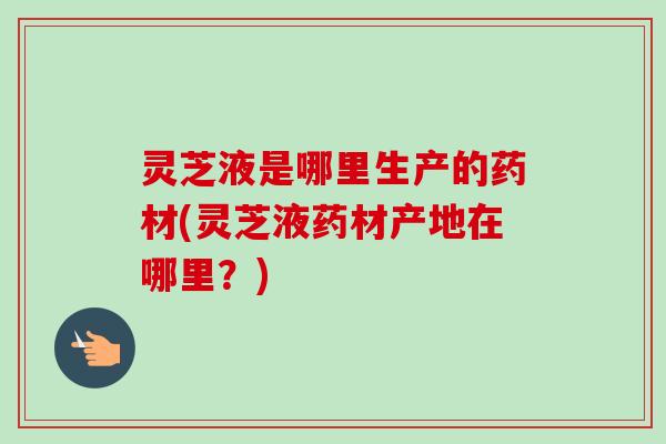 灵芝液是哪里生产的药材(灵芝液药材产地在哪里？)