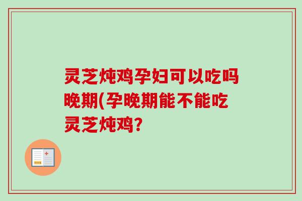 灵芝炖鸡孕妇可以吃吗晚期(孕晚期能不能吃灵芝炖鸡？