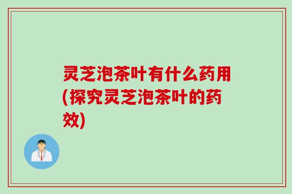 灵芝泡茶叶有什么药用(探究灵芝泡茶叶的药效)