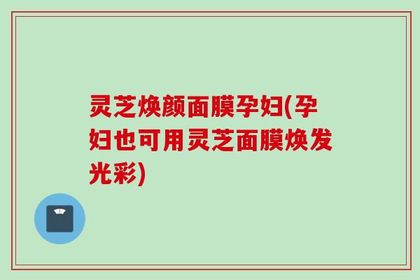 灵芝焕颜面膜孕妇(孕妇也可用灵芝面膜焕发光彩)