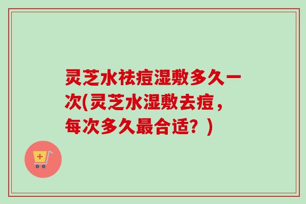 灵芝水祛痘湿敷多久一次(灵芝水湿敷去痘，每次多久最合适？)