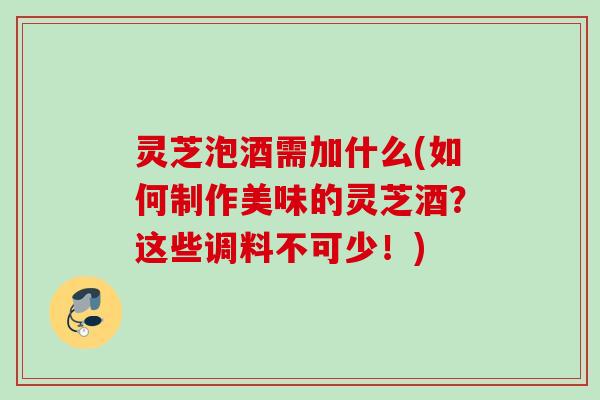 灵芝泡酒需加什么(如何制作美味的灵芝酒？这些调料不可少！)