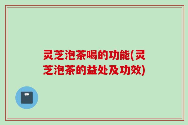 灵芝泡茶喝的功能(灵芝泡茶的益处及功效)